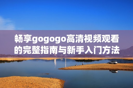 畅享gogogo高清视频观看的完整指南与新手入门方法