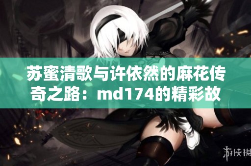 苏蜜清歌与许依然的麻花传奇之路：md174的精彩故事
