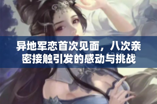 异地军恋首次见面，八次亲密接触引发的感动与挑战