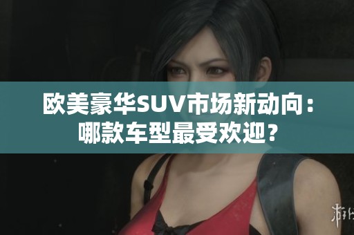欧美豪华SUV市场新动向：哪款车型最受欢迎？