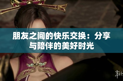 朋友之间的快乐交换：分享与陪伴的美好时光