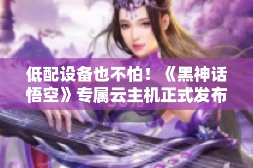 低配设备也不怕！《黑神话悟空》专属云主机正式发布