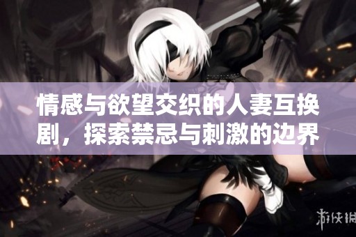 情感与欲望交织的人妻互换剧，探索禁忌与刺激的边界