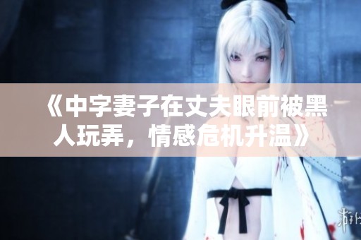 《中字妻子在丈夫眼前被黑人玩弄，情感危机升温》