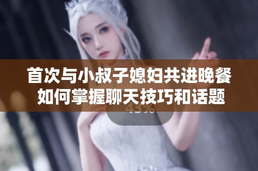 首次与小叔子媳妇共进晚餐 如何掌握聊天技巧和话题