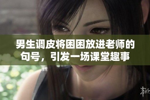男生调皮将困困放进老师的句号，引发一场课堂趣事