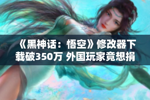 《黑神话：悟空》修改器下载破350万 外国玩家竟想捐款援助