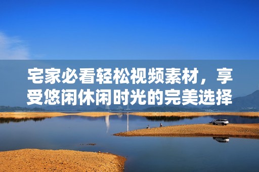宅家必看轻松视频素材，享受悠闲休闲时光的完美选择