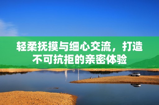 轻柔抚摸与细心交流，打造不可抗拒的亲密体验