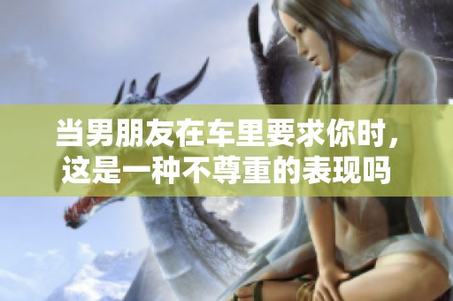当男朋友在车里要求你时，这是一种不尊重的表现吗