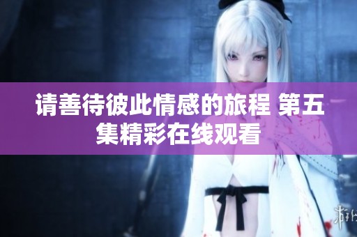 请善待彼此情感的旅程 第五集精彩在线观看