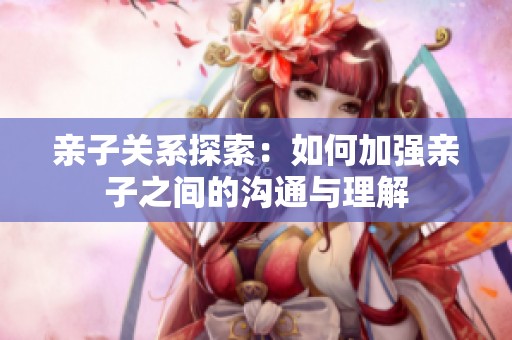 亲子关系探索：如何加强亲子之间的沟通与理解