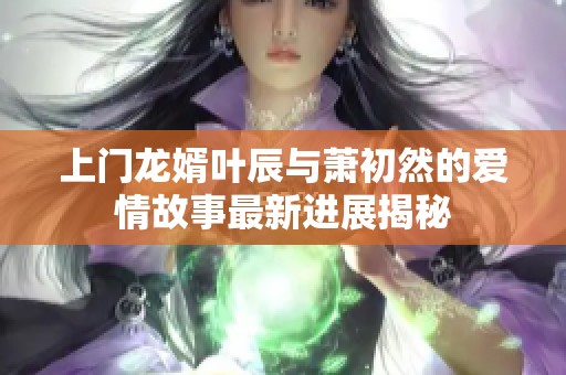 上门龙婿叶辰与萧初然的爱情故事最新进展揭秘