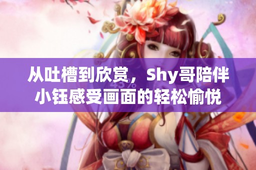 从吐槽到欣赏，Shy哥陪伴小钰感受画面的轻松愉悦