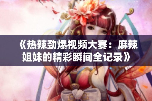 《热辣劲爆视频大赛：麻辣姐妹的精彩瞬间全记录》