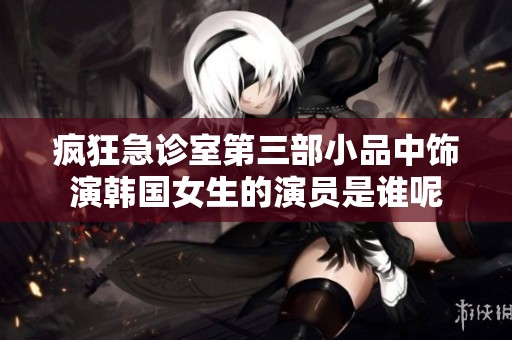 疯狂急诊室第三部小品中饰演韩国女生的演员是谁呢