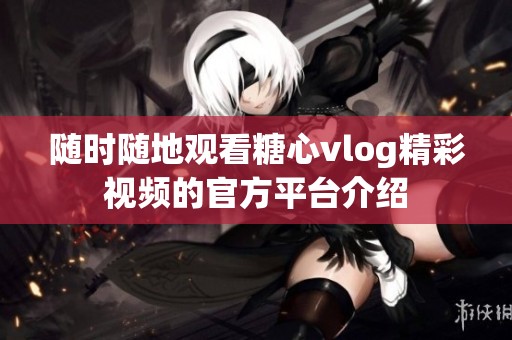 随时随地观看糖心vlog精彩视频的官方平台介绍