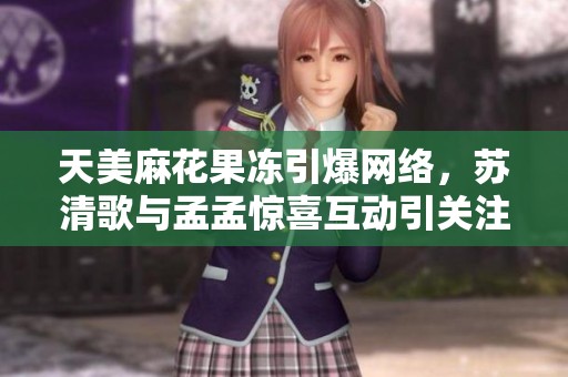 天美麻花果冻引爆网络，苏清歌与孟孟惊喜互动引关注
