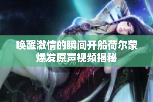 唤醒激情的瞬间开船荷尔蒙爆发原声视频揭秘