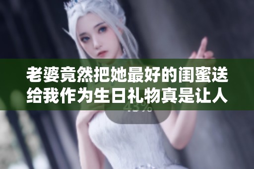 老婆竟然把她最好的闺蜜送给我作为生日礼物真是让人意外
