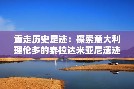 重走历史足迹：探索意大利理伦多的泰拉达米亚尼遗迹