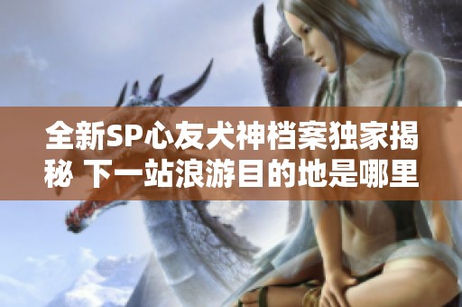 全新SP心友犬神档案独家揭秘 下一站浪游目的地是哪里呢