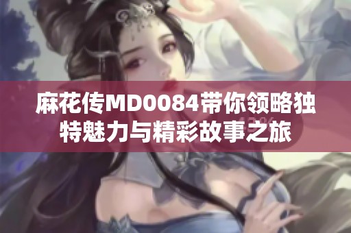 麻花传MD0084带你领略独特魅力与精彩故事之旅