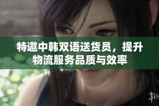 特邀中韩双语送货员，提升物流服务品质与效率