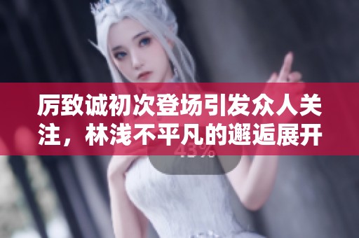 厉致诚初次登场引发众人关注，林浅不平凡的邂逅展开