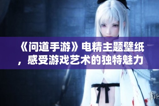 《问道手游》电精主题壁纸，感受游戏艺术的独特魅力与视觉享受