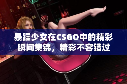 暴躁少女在CSGO中的精彩瞬间集锦，精彩不容错过