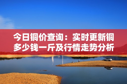 今日铜价查询：实时更新铜多少钱一斤及行情走势分析