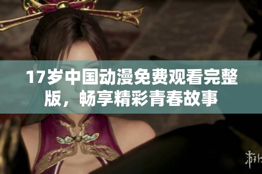 17岁中国动漫免费观看完整版，畅享精彩青春故事