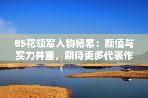 85花领军人物杨幂：颜值与实力并重，期待更多代表作展现魅力