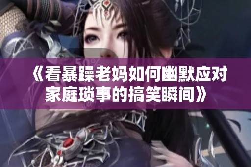 《看暴躁老妈如何幽默应对家庭琐事的搞笑瞬间》