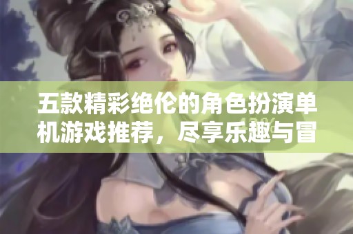 五款精彩绝伦的角色扮演单机游戏推荐，尽享乐趣与冒险