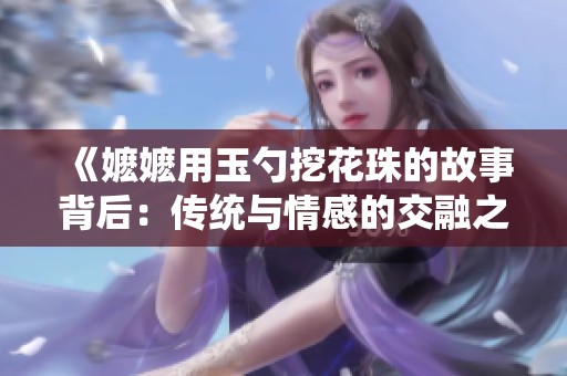 《嬷嬷用玉勺挖花珠的故事背后：传统与情感的交融之旅》