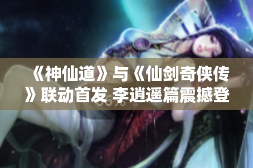 《神仙道》与《仙剑奇侠传》联动首发 李逍遥篇震撼登场！