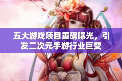五大游戏项目重磅曝光，引发二次元手游行业巨变