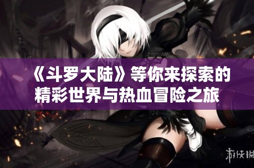 《斗罗大陆》等你来探索的精彩世界与热血冒险之旅