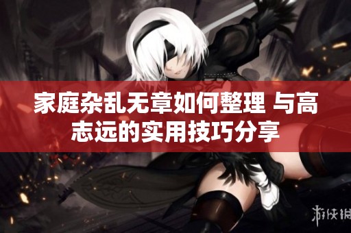 家庭杂乱无章如何整理 与高志远的实用技巧分享