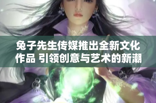 兔子先生传媒推出全新文化作品 引领创意与艺术的新潮流