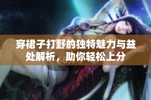 穿裙子打野的独特魅力与益处解析，助你轻松上分