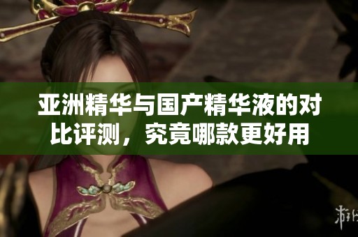 亚洲精华与国产精华液的对比评测，究竟哪款更好用
