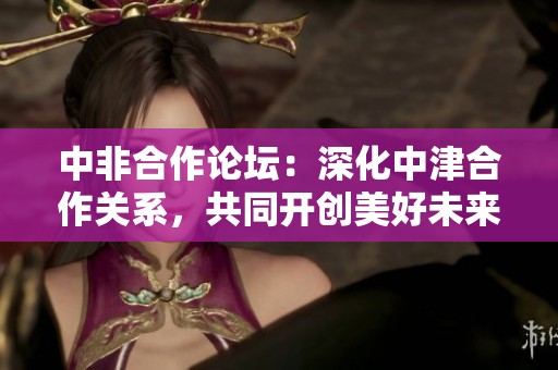 中非合作论坛：深化中津合作关系，共同开创美好未来