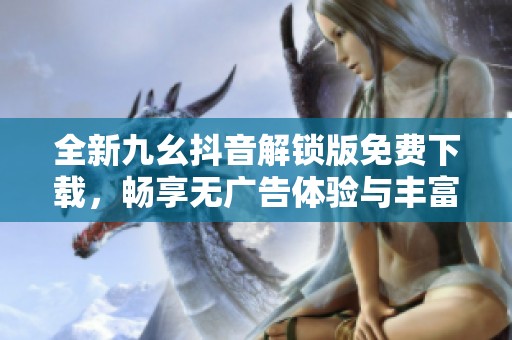 全新九幺抖音解锁版免费下载，畅享无广告体验与丰富功能