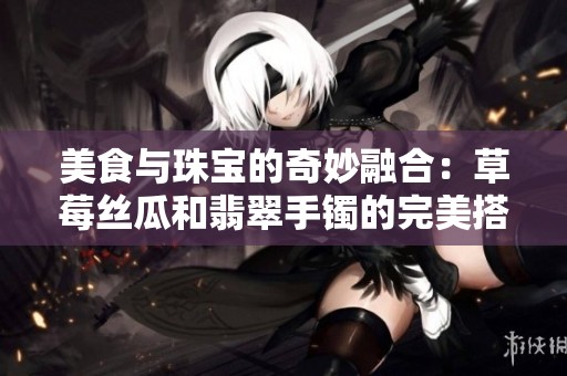 美食与珠宝的奇妙融合：草莓丝瓜和翡翠手镯的完美搭配