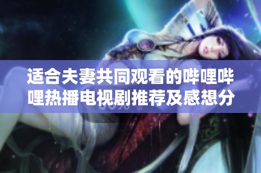 适合夫妻共同观看的哔哩哔哩热播电视剧推荐及感想分享