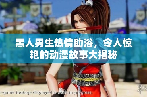 黑人男生热情助浴，令人惊艳的动漫故事大揭秘