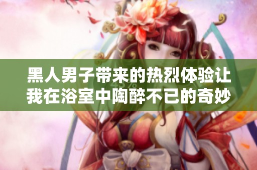 黑人男子带来的热烈体验让我在浴室中陶醉不已的奇妙之旅